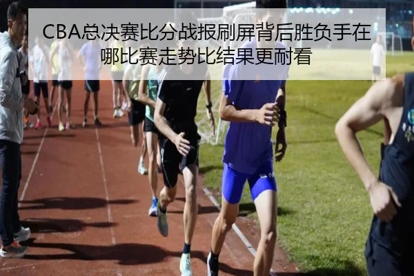 CBA总决赛比分战报刷屏背后胜负手在哪比赛走势比结果更耐看