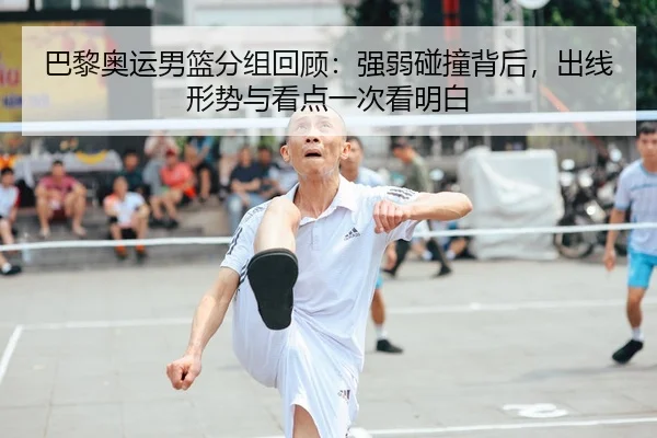 巴黎奥运男篮分组回顾：强弱碰撞背后，出线形势与看点一次看明白