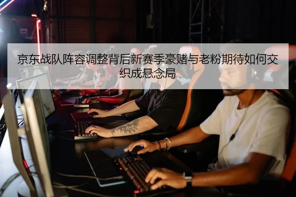 京东战队阵容调整背后新赛季豪赌与老粉期待如何交织成悬念局